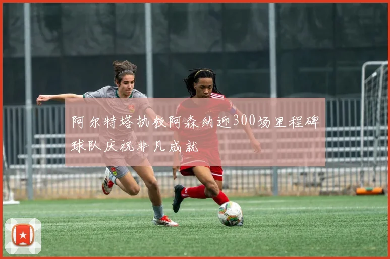 阿尔特塔执教阿森纳迎300场里程碑球队庆祝非凡成就