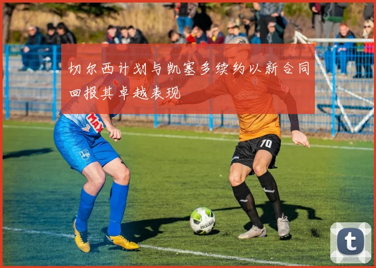 切尔西计划与凯塞多续约以新合同回报其卓越表现