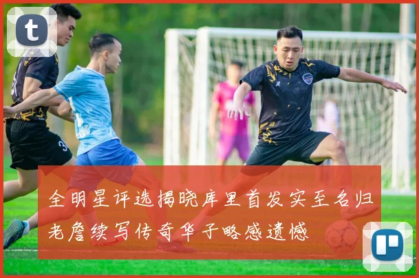 全明星评选揭晓库里首发实至名归老詹续写传奇华子略感遗憾