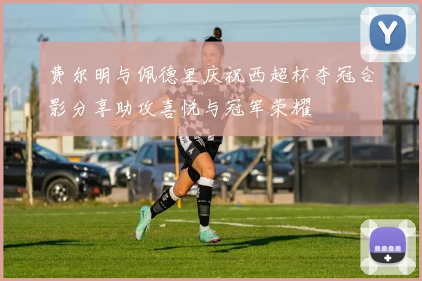 费尔明与佩德里庆祝西超杯夺冠合影分享助攻喜悦与冠军荣耀