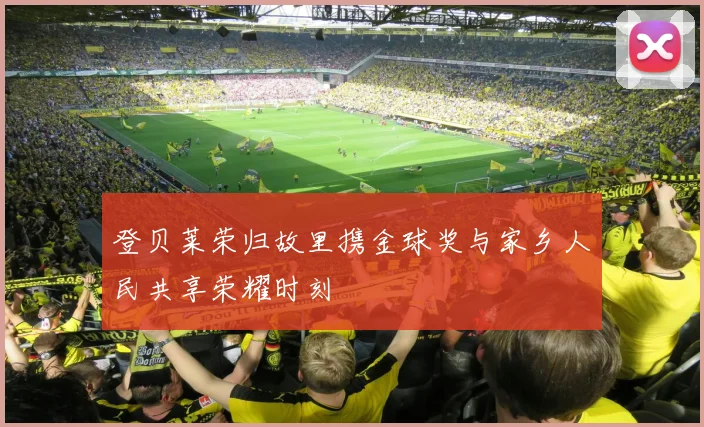 登贝莱荣归故里携金球奖与家乡人民共享荣耀时刻