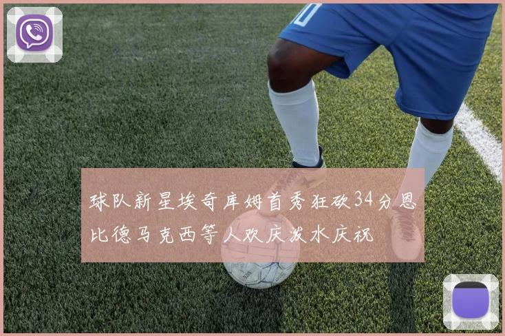 球队新星埃奇库姆首秀狂砍34分恩比德马克西等人欢庆泼水庆祝