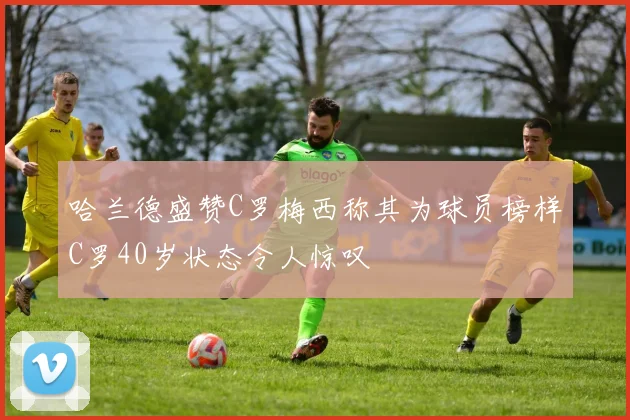 哈兰德盛赞C罗梅西称其为球员榜样C罗40岁状态令人惊叹