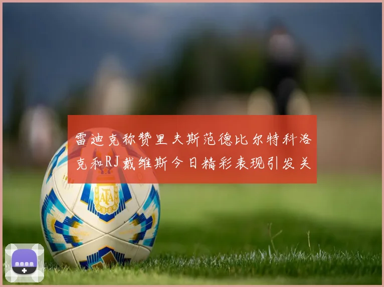 雷迪克称赞里夫斯范德比尔特科洛克和RJ戴维斯今日精彩表现引发关注
