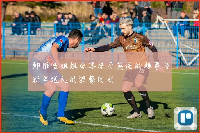 帅惟浩姐姐分享学习英语的趣事与新年送礼的温馨时刻