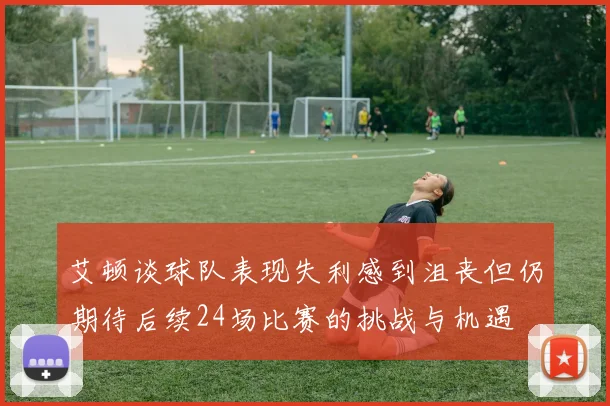 艾顿谈球队表现失利感到沮丧但仍期待后续24场比赛的挑战与机遇