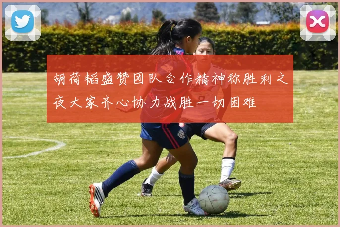 胡荷韬盛赞团队合作精神称胜利之夜大家齐心协力战胜一切困难