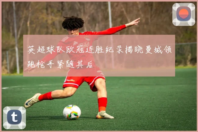 英超球队欧冠连胜纪录揭晓曼城领跑枪手紧随其后
