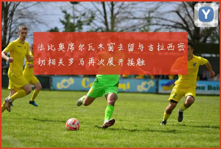法比奥席尔瓦冬窗去留与吉拉西密切相关罗马再次展开接触