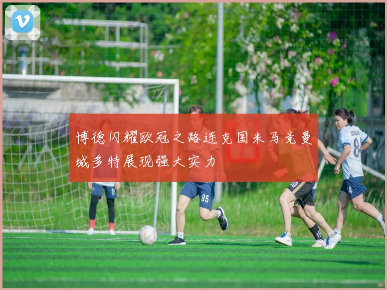 博德闪耀欧冠之路连克国米马竞曼城多特展现强大实力