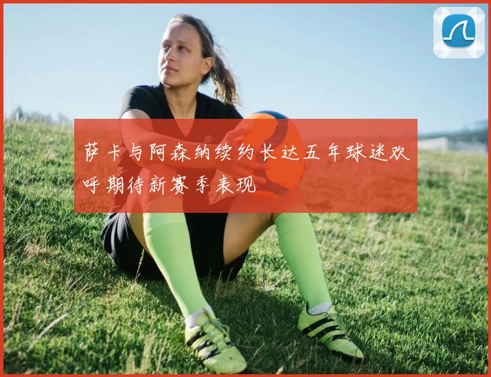 萨卡与阿森纳续约长达五年球迷欢呼期待新赛季表现