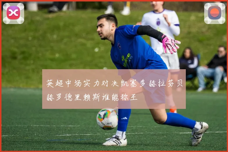 英超中场实力对决凯塞多赫拉芬贝赫罗德里赖斯谁能称王