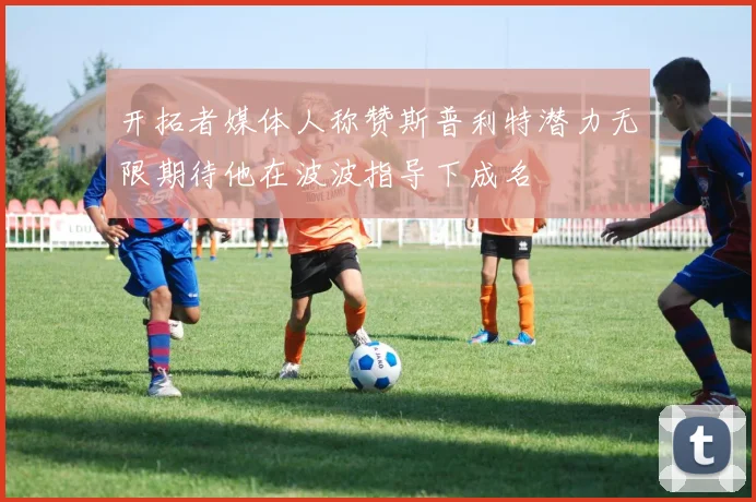 开拓者媒体人称赞斯普利特潜力无限期待他在波波指导下成名