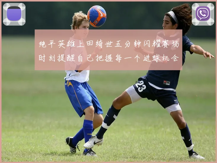 绝平英雄上田绮世五分钟闪耀赛场时刻提醒自己把握每一个进球机会